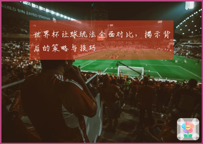 世界杯让球玩法全面对比，揭示背后的策略与技巧