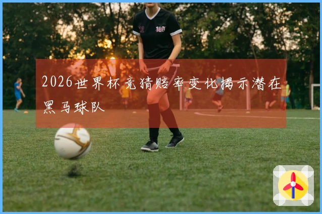 2026世界杯竞猜赔率变化揭示潜在黑马球队